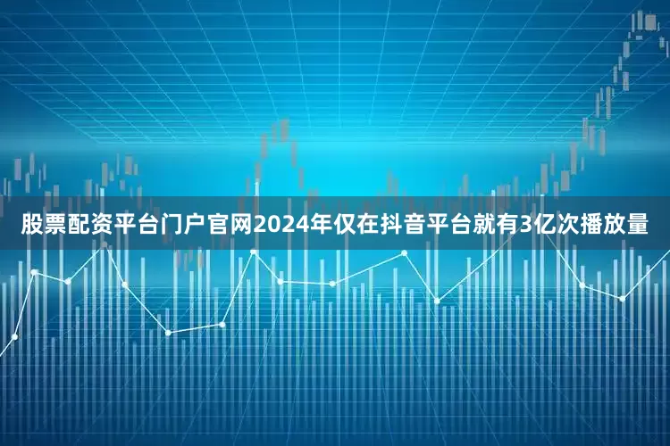 股票配资平台门户官网2024年仅在抖音平台就有3亿次播放量