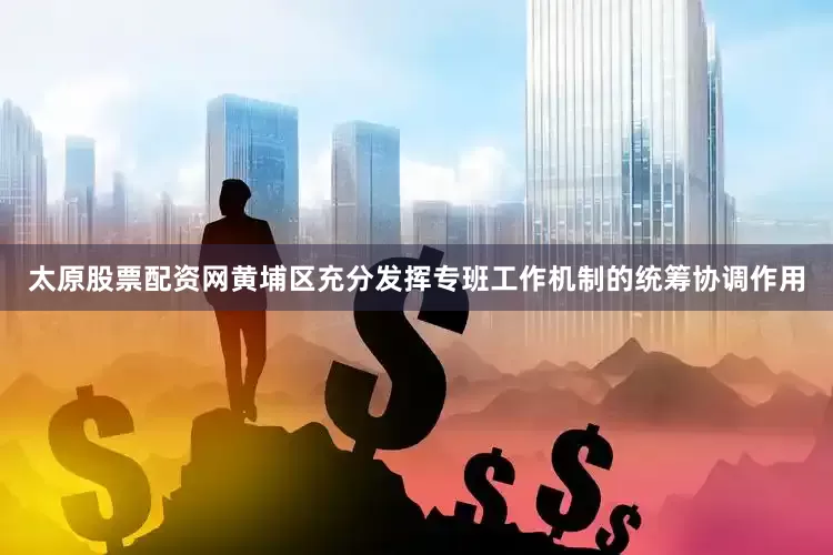 太原股票配资网黄埔区充分发挥专班工作机制的统筹协调作用