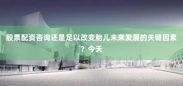 股票配资咨询还是足以改变胎儿未来发展的关键因素？今天