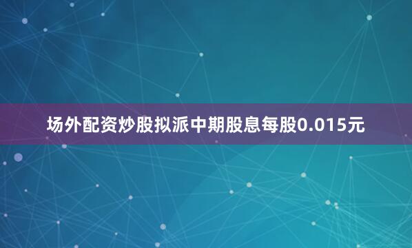 场外配资炒股拟派中期股息每股0.015元
